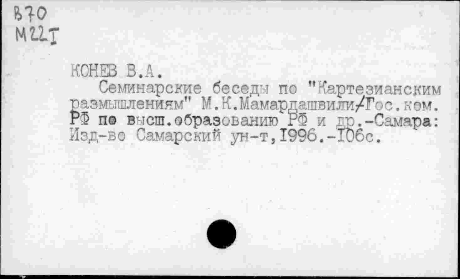 ﻿ИО
14 ит
КОНЕВ В.А.
Семинарские беседы по ’’Картезианским размышлениям” М.К.Мамардашвили/Гос. кем. Р5 по внеш.образованию гФ и др.-Самара: Изд-во Самарский ун-т,1996.-ТОбс.